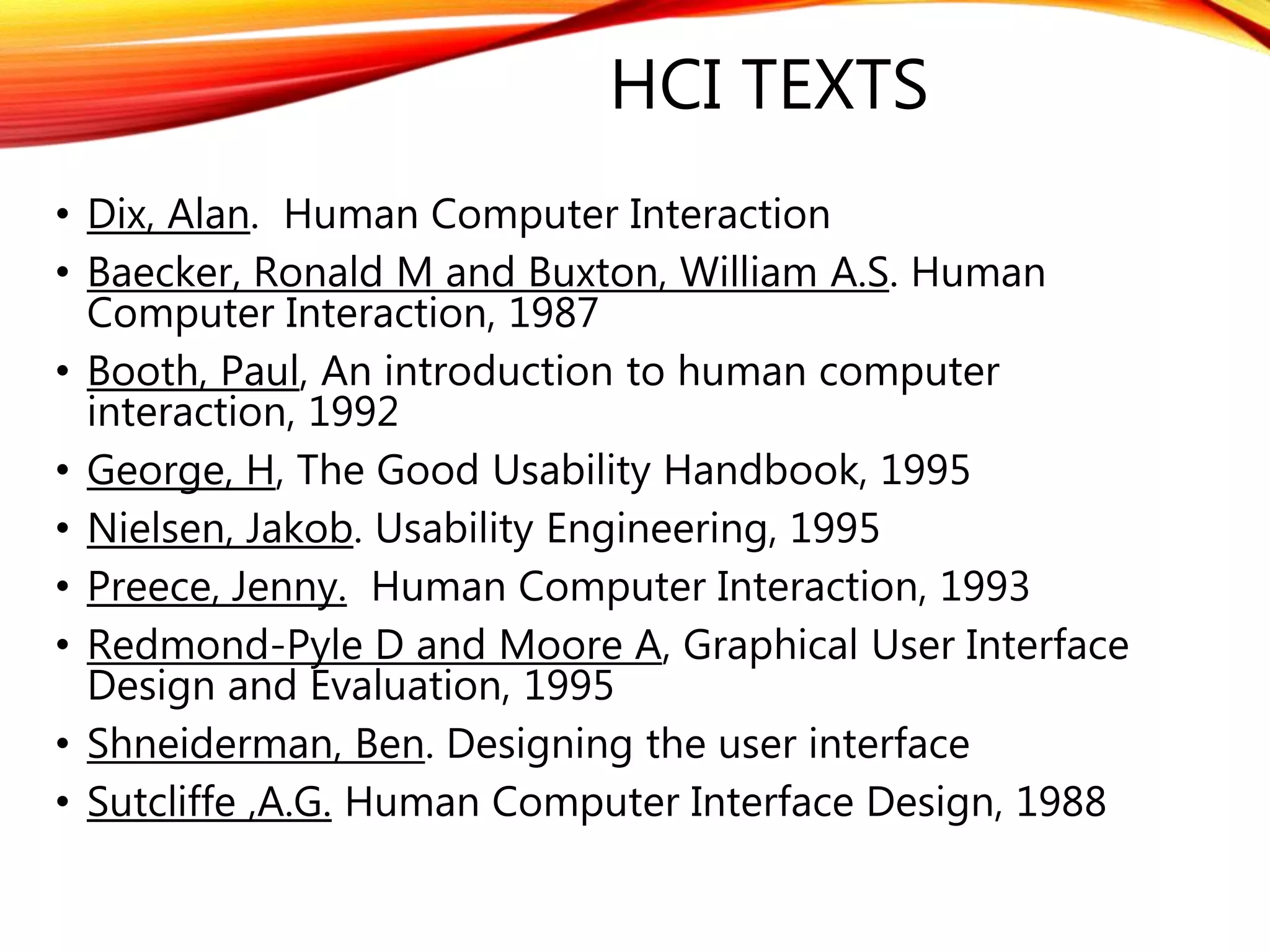 HCI TEXTS
• Dix, Alan. Human Computer Interaction
• Baecker, Ronald M and Buxton, William A.S. Human
Computer Interaction, 1987
• Booth, Paul, An introduction to human computer
interaction, 1992
• George, H, The Good Usability Handbook, 1995
• Nielsen, Jakob. Usability Engineering, 1995
• Preece, Jenny. Human Computer Interaction, 1993
• Redmond-Pyle D and Moore A, Graphical User Interface
Design and Evaluation, 1995
• Shneiderman, Ben. Designing the user interface
• Sutcliffe ,A.G. Human Computer Interface Design, 1988
 