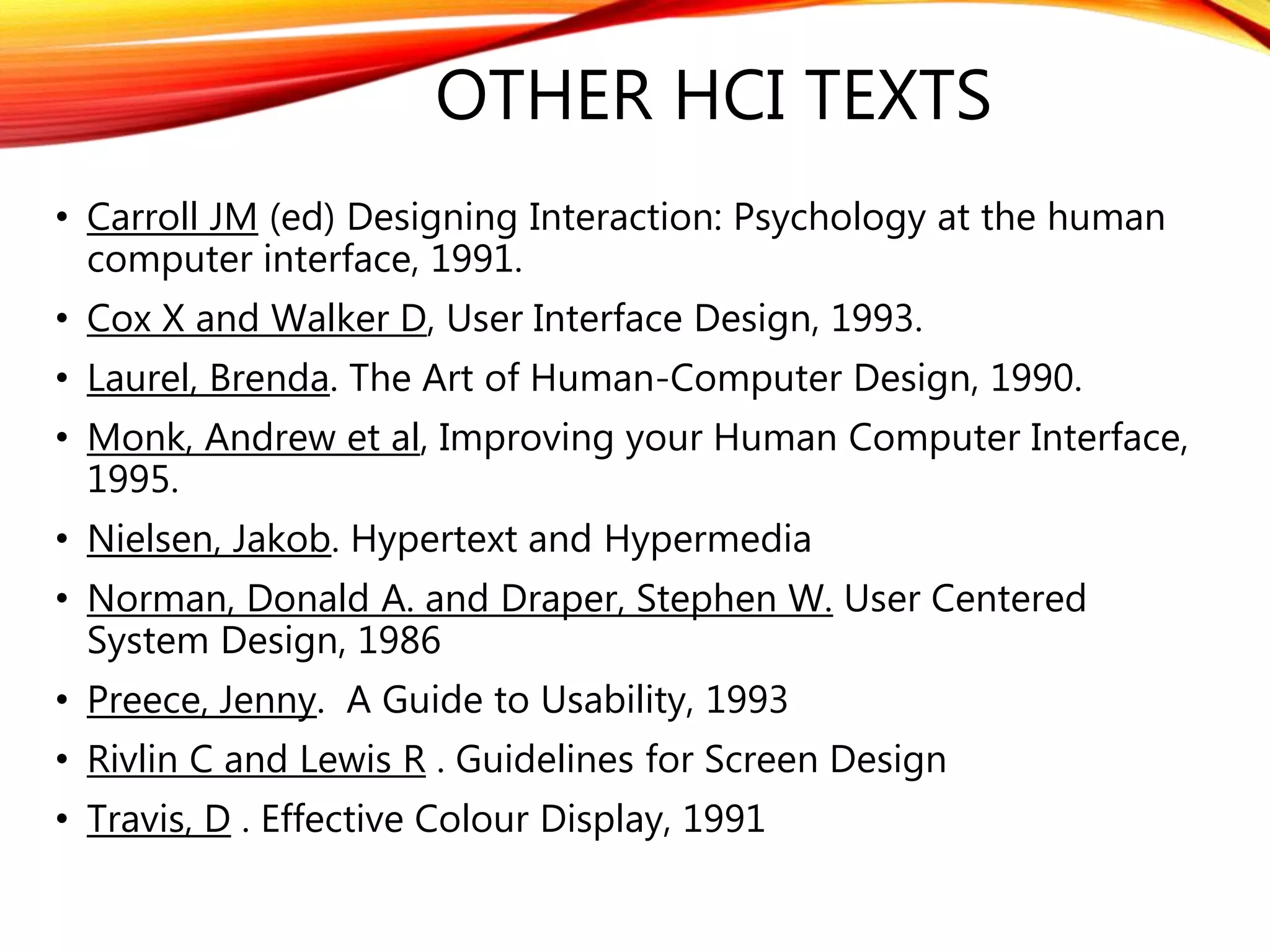 OTHER HCI TEXTS
• Carroll JM (ed) Designing Interaction: Psychology at the human
computer interface, 1991.
• Cox X and Walker D, User Interface Design, 1993.
• Laurel, Brenda. The Art of Human-Computer Design, 1990.
• Monk, Andrew et al, Improving your Human Computer Interface,
1995.
• Nielsen, Jakob. Hypertext and Hypermedia
• Norman, Donald A. and Draper, Stephen W. User Centered
System Design, 1986
• Preece, Jenny. A Guide to Usability, 1993
• Rivlin C and Lewis R . Guidelines for Screen Design
• Travis, D . Effective Colour Display, 1991
 