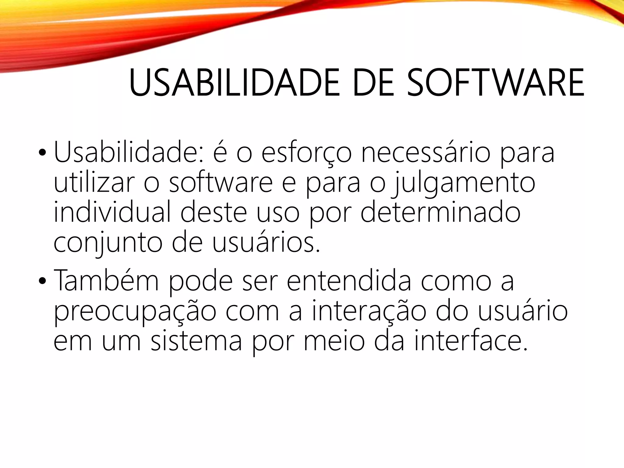 USABILIDADE DE SOFTWARE
• Usabilidade: é o esforço necessário para
utilizar o software e para o julgamento
individual deste uso por determinado
conjunto de usuários.
• Também pode ser entendida como a
preocupação com a interação do usuário
em um sistema por meio da interface.
 