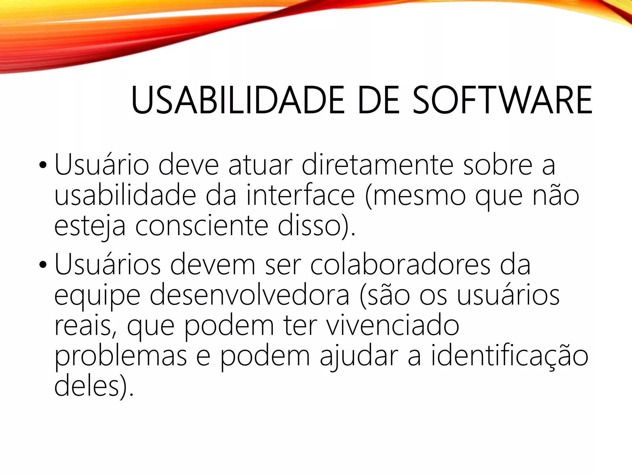 USABILIDADE DE SOFTWARE
• Usuário deve atuar diretamente sobre a
usabilidade da interface (mesmo que não
esteja consciente disso).
• Usuários devem ser colaboradores da
equipe desenvolvedora (são os usuários
reais, que podem ter vivenciado
problemas e podem ajudar a identificação
deles).
 