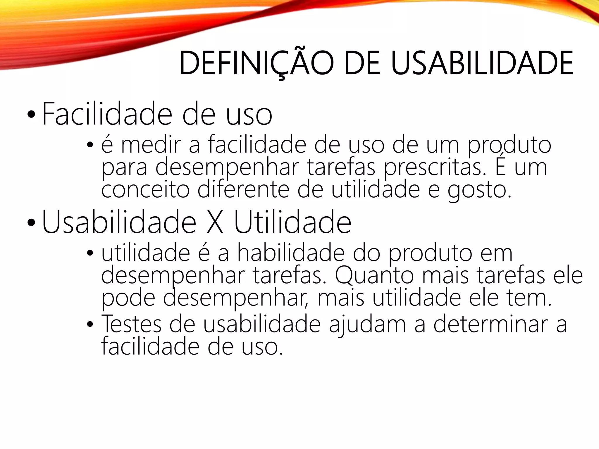 DEFINIÇÃO DE USABILIDADE
•Facilidade de uso
• é medir a facilidade de uso de um produto
para desempenhar tarefas prescritas. É um
conceito diferente de utilidade e gosto.
•Usabilidade X Utilidade
• utilidade é a habilidade do produto em
desempenhar tarefas. Quanto mais tarefas ele
pode desempenhar, mais utilidade ele tem.
• Testes de usabilidade ajudam a determinar a
facilidade de uso.
 