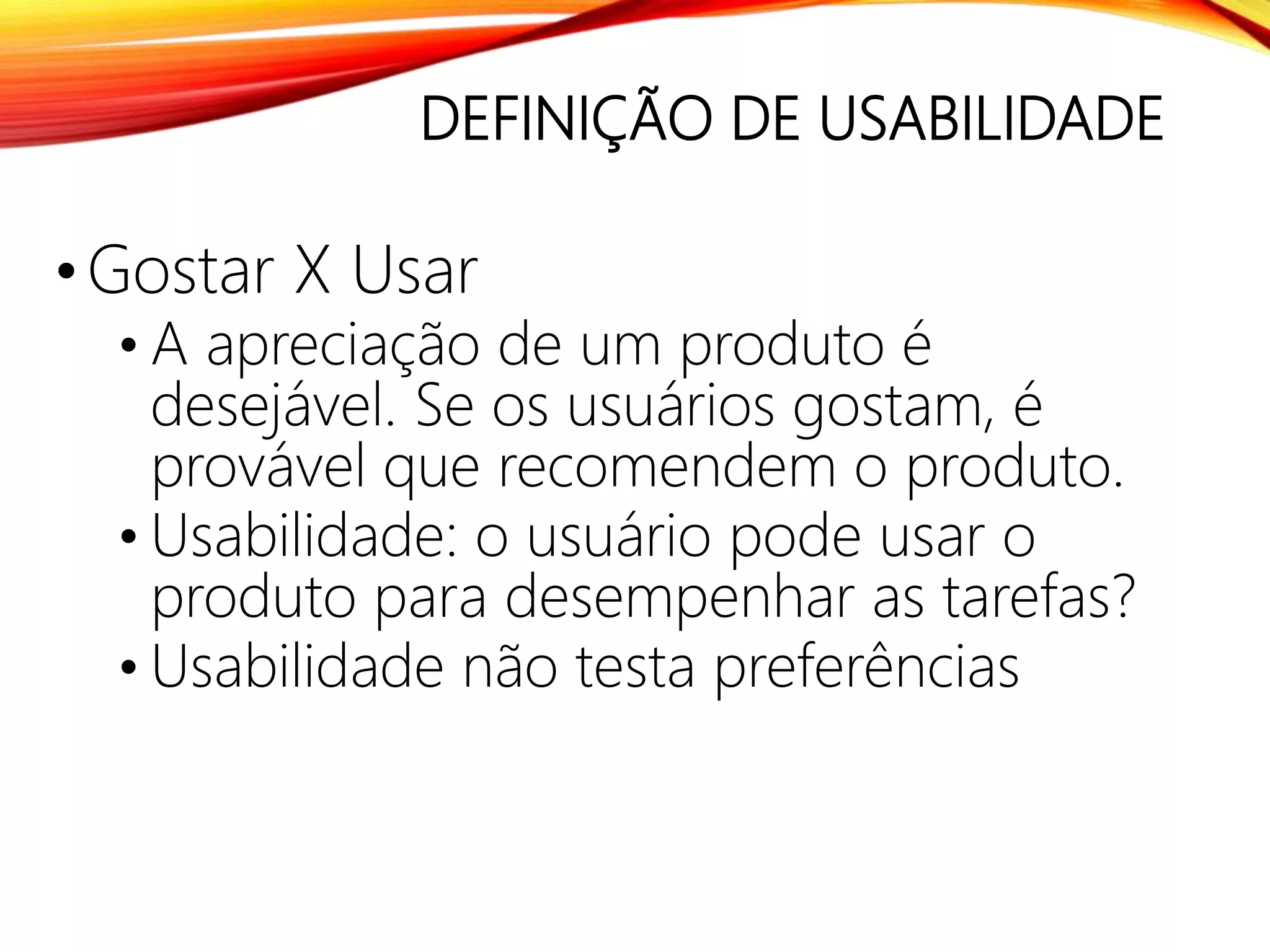 DEFINIÇÃO DE USABILIDADE
•Gostar X Usar
• A apreciação de um produto é
desejável. Se os usuários gostam, é
provável que recomendem o produto.
• Usabilidade: o usuário pode usar o
produto para desempenhar as tarefas?
• Usabilidade não testa preferências
 