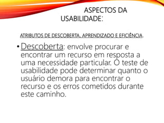 ASPECTOS DA
USABILIDADE:
ATRIBUTOS DE DESCOBERTA, APRENDIZADO E EFICIÊNCIA.
• Descoberta: envolve procurar e
encontrar um recurso em resposta a
uma necessidade particular. O teste de
usabilidade pode determinar quanto o
usuário demora para encontrar o
recurso e os erros cometidos durante
este caminho.
 