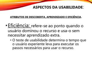 •Eficiência: refere-se ao ponto quando o
usuário dominou o recurso e usa-o sem
necessitar aprendizado extra.
• O teste de usabilidade determina o tempo que
o usuário experiente leva para executar os
passos necessários para usar o recurso.
ASPECTOS DA USABILIDADE:
ATRIBUTOS DE DESCOBERTA, APRENDIZADO E EFICIÊNCIA.
 