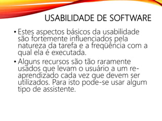 USABILIDADE DE SOFTWARE
• Estes aspectos básicos da usabilidade
são fortemente influenciados pela
natureza da tarefa e a freqüência com a
qual ela é executada.
• Alguns recursos são tão raramente
usados que levam o usuário a um re-
aprendizado cada vez que devem ser
utilizados. Para isto pode-se usar algum
tipo de assistente.
 