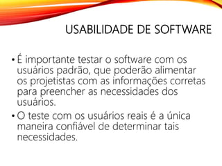 USABILIDADE DE SOFTWARE
• É importante testar o software com os
usuários padrão, que poderão alimentar
os projetistas com as informações corretas
para preencher as necessidades dos
usuários.
• O teste com os usuários reais é a única
maneira confiável de determinar tais
necessidades.
 