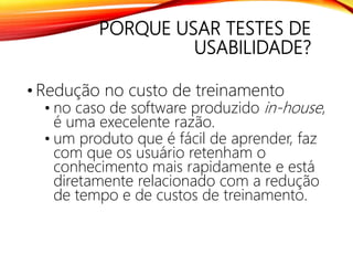 PORQUE USAR TESTES DE
USABILIDADE?
• Redução no custo de treinamento
• no caso de software produzido in-house,
é uma execelente razão.
• um produto que é fácil de aprender, faz
com que os usuário retenham o
conhecimento mais rapidamente e está
diretamente relacionado com a redução
de tempo e de custos de treinamento.
 