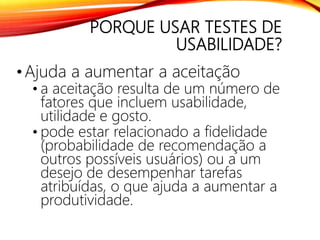 PORQUE USAR TESTES DE
USABILIDADE?
•Ajuda a aumentar a aceitação
• a aceitação resulta de um número de
fatores que incluem usabilidade,
utilidade e gosto.
• pode estar relacionado a fidelidade
(probabilidade de recomendação a
outros possíveis usuários) ou a um
desejo de desempenhar tarefas
atribuídas, o que ajuda a aumentar a
produtividade.
 