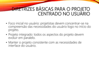 DIRETRIZES BÁSICAS PARA O PROJETO
CENTRADO NO USUÁRIO
• Foco inicial no usuário: projetistas devem concentrar-se na
compreensão das necessidades do usuário logo no início do
projeto.
• Projeto integrado: todos os aspectos do projeto devem
evoluir em paralelo.
• Manter o projeto consistente com as necessidades de
interface do usuário.
 