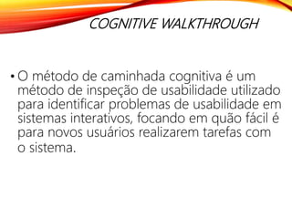 COGNITIVE WALKTHROUGH
• O método de caminhada cognitiva é um
método de inspeção de usabilidade utilizado
para identificar problemas de usabilidade em
sistemas interativos, focando em quão fácil é
para novos usuários realizarem tarefas com
o sistema.
 