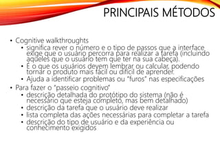PRINCIPAIS MÉTODOS
• Cognitive walkthroughts
• significa rever o número e o tipo de passos que a interface
exige que o usuário percorra para realizar a tarefa (incluindo
aqueles que o usuário tem que ter na sua cabeça).
• É o que os usuários devem lembrar ou calcular, podendo
tornar o produto mais fácil ou difícil de aprender.
• Ajuda a identificar problemas ou “furos” nas especificações
• Para fazer o “passeio cognitivo”
• descrição detalhada do protótipo do sistema (não é
necessário que esteja completo, mas bem detalhado)
• descrição da tarefa que o usuário deve realizar
• lista completa das ações necessárias para completar a tarefa
• descrição do tipo de usuário e da experiência ou
conhecimento exigidos
 
