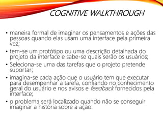 COGNITIVE WALKTHROUGH
• maneira formal de imaginar os pensamentos e ações das
pessoas quando elas usam uma interface pela primeira
vez;
• tem-se um protótipo ou uma descrição detalhada do
projeto da interface e sabe-se quais serão os usuários;
• Seleciona-se uma das tarefas que o projeto pretende
suportar;
• imagina-se cada ação que o usuário tem que executar
para desempenhar a tarefa, confiando no conhecimento
geral do usuário e nos avisos e feedback fornecidos pela
interface;
• o problema será localizado quando não se conseguir
imaginar a história sobre a ação.
 