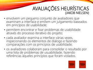 AVALIAÇÕES HEURÍSTICAS
(JAKOB NIELSEN)
• envolvem um pequeno conjunto de avaliadores que
examinam a interface e emitem um julgamento baseados
em princípios de usabilidade;
• permitem encontrar e fixar problemas de usabilidade
através do processo iterativo do projeto;
• cada avaliador examina a interface várias vezes,
inspecionando os elementos de diálogo e fazendo
comparações com os princípios de usabilidade;
• os avaliadores colaboram para consolidar o resultado por
uma lista de problemas de usuabilidade, fazendo
referências àqueles princípios que foram violados.
 