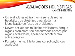 AVALIAÇÕES HEURÍSTICAS
(JAKOB NIELSEN)
• Os avaliadores utilizam uma série de regras
heurísticas ou diretrizes para ajudar na
identificação de focos de problemas;
• Devem ser usados múltiplos avaliadores porque
alguns problemas são encontrados apenas por
alguns avaliadores, apesar de acontecerem
sobreposições;
• Posteriormente, é feita uma consolidação das
avaliações
 