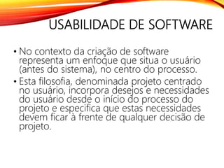 USABILIDADE DE SOFTWARE
• No contexto da criação de software
representa um enfoque que situa o usuário
(antes do sistema), no centro do processo.
• Esta filosofia, denominada projeto centrado
no usuário, incorpora desejos e necessidades
do usuário desde o início do processo do
projeto e especifica que estas necessidades
devem ficar à frente de qualquer decisão de
projeto.
 