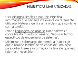 HEURÍSTICAS MAIS UTILIZADAS:
• Usar diálogos simples e naturais (significa
informação que não seja irrelevante ou raramente
utilizada. Natural significa uma ordem que combine
com a tarefa);
• Falar a linguagem do usuário (usar palavras e
conceitos do mundo do usuário. Não usar termos
específicos de engenharia de sistemas);
• Minimizar a sobrecarga de memória (não exigir
que o usuário lembre-se de coisas de uma ação
para outra. Deixe a informação na tela até que não
seja mais necessária);
 