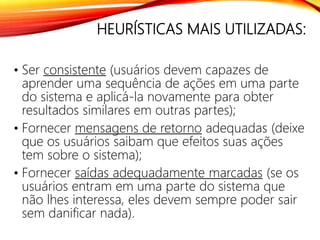 HEURÍSTICAS MAIS UTILIZADAS:
• Ser consistente (usuários devem capazes de
aprender uma sequência de ações em uma parte
do sistema e aplicá-la novamente para obter
resultados similares em outras partes);
• Fornecer mensagens de retorno adequadas (deixe
que os usuários saibam que efeitos suas ações
tem sobre o sistema);
• Fornecer saídas adequadamente marcadas (se os
usuários entram em uma parte do sistema que
não lhes interessa, eles devem sempre poder sair
sem danificar nada).
 