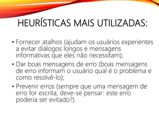 HEURÍSTICAS MAIS UTILIZADAS:
• Fornecer atalhos (ajudam os usuários experientes
a evitar diálogos longos e mensagens
informativas que eles não necessitam);
• Dar boas mensagens de erro (boas mensagens
de erro informam o usuário qual é o problema e
como resolvê-lo);
• Prevenir erros (sempre que uma mensagem de
erro for escrita, deve-se pensar: este erro
poderia ser evitado?).
 