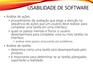 USABILIDADE DE SOFTWARE
• Análise de ações
• procedimento de avaliação que exige a atenção na
seqüência de ações que um usuário deve realizar para
completar uma tarefa em uma interface;
• quais os passos mentais e físicos o usuário
desempenhará para completar uma ou mais tarefas na
interface;
• analisar estes passos, procurando por problemas.
• Análise de tarefas
• determina como uma tarefa será desempenhada pelo
produto;
• é importante para determinar se as tarefas planejadas
suportarão a realidade.
 
