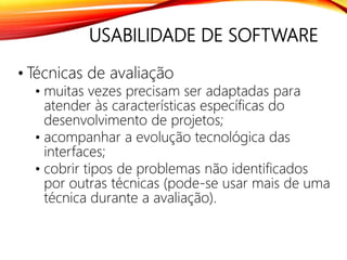 USABILIDADE DE SOFTWARE
• Técnicas de avaliação
• muitas vezes precisam ser adaptadas para
atender às características específicas do
desenvolvimento de projetos;
• acompanhar a evolução tecnológica das
interfaces;
• cobrir tipos de problemas não identificados
por outras técnicas (pode-se usar mais de uma
técnica durante a avaliação).
 