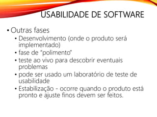 USABILIDADE DE SOFTWARE
• Outras fases
• Desenvolvimento (onde o produto será
implementado)
• fase de “polimento”
• teste ao vivo para descobrir eventuais
problemas
• pode ser usado um laboratório de teste de
usabilidade
• Estabilização - ocorre quando o produto está
pronto e ajuste finos devem ser feitos.
 