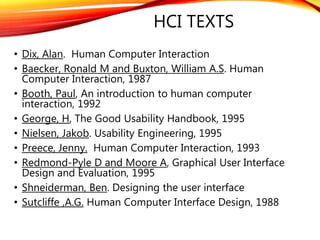 HCI TEXTS
• Dix, Alan. Human Computer Interaction
• Baecker, Ronald M and Buxton, William A.S. Human
Computer Interaction, 1987
• Booth, Paul, An introduction to human computer
interaction, 1992
• George, H, The Good Usability Handbook, 1995
• Nielsen, Jakob. Usability Engineering, 1995
• Preece, Jenny. Human Computer Interaction, 1993
• Redmond-Pyle D and Moore A, Graphical User Interface
Design and Evaluation, 1995
• Shneiderman, Ben. Designing the user interface
• Sutcliffe ,A.G. Human Computer Interface Design, 1988
 