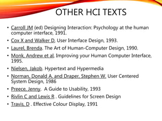OTHER HCI TEXTS
• Carroll JM (ed) Designing Interaction: Psychology at the human
computer interface, 1991.
• Cox X and Walker D, User Interface Design, 1993.
• Laurel, Brenda. The Art of Human-Computer Design, 1990.
• Monk, Andrew et al, Improving your Human Computer Interface,
1995.
• Nielsen, Jakob. Hypertext and Hypermedia
• Norman, Donald A. and Draper, Stephen W. User Centered
System Design, 1986
• Preece, Jenny. A Guide to Usability, 1993
• Rivlin C and Lewis R . Guidelines for Screen Design
• Travis, D . Effective Colour Display, 1991
 