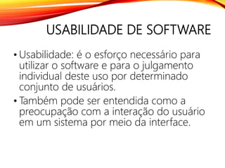 USABILIDADE DE SOFTWARE
• Usabilidade: é o esforço necessário para
utilizar o software e para o julgamento
individual deste uso por determinado
conjunto de usuários.
• Também pode ser entendida como a
preocupação com a interação do usuário
em um sistema por meio da interface.
 
