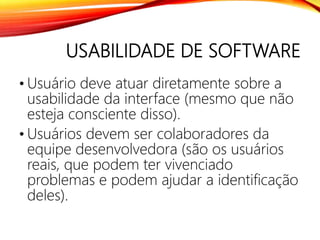 USABILIDADE DE SOFTWARE
• Usuário deve atuar diretamente sobre a
usabilidade da interface (mesmo que não
esteja consciente disso).
• Usuários devem ser colaboradores da
equipe desenvolvedora (são os usuários
reais, que podem ter vivenciado
problemas e podem ajudar a identificação
deles).
 
