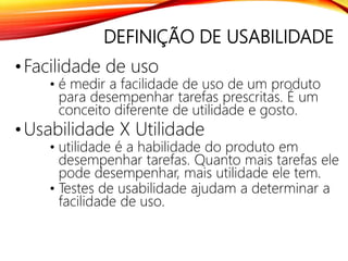 DEFINIÇÃO DE USABILIDADE
•Facilidade de uso
• é medir a facilidade de uso de um produto
para desempenhar tarefas prescritas. É um
conceito diferente de utilidade e gosto.
•Usabilidade X Utilidade
• utilidade é a habilidade do produto em
desempenhar tarefas. Quanto mais tarefas ele
pode desempenhar, mais utilidade ele tem.
• Testes de usabilidade ajudam a determinar a
facilidade de uso.
 