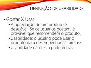 DEFINIÇÃO DE USABILIDADE
•Gostar X Usar
• A apreciação de um produto é
desejável. Se os usuários gostam, é
provável que recomendem o produto.
• Usabilidade: o usuário pode usar o
produto para desempenhar as tarefas?
• Usabilidade não testa preferências
 