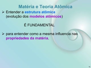  Entender a estrutura atômica
(evolução dos modelos atômicos)
É FUNDAMENTAL
 para entender como a mesma influencia nas
propriedades da matéria.
10
Matéria e Teoria Atômica
 