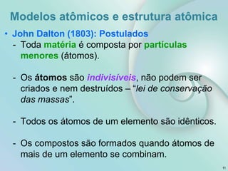 11
• John Dalton (1803): Postulados
- Toda matéria é composta por partículas
menores (átomos).
- Os átomos são indivisíveis, não podem ser
criados e nem destruídos – “lei de conservação
das massas”.
- Todos os átomos de um elemento são idênticos.
- Os compostos são formados quando átomos de
mais de um elemento se combinam.
Modelos atômicos e estrutura atômica
 