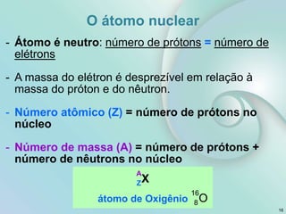 16
- Átomo é neutro: número de prótons = número de
elétrons
- A massa do elétron é desprezível em relação à
massa do próton e do nêutron.
- Número atômico (Z) = número de prótons no
núcleo
- Número de massa (A) = número de prótons +
número de nêutrons no núcleo
átomo de Oxigênio
A
ZX
16
8O
O átomo nuclear
 