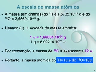 - A massa (em gramas) do 1H é 1,6735.10-24 g e do
16O é 2,6560.10-23 g.
- Usando (u)  unidade de massa atômica:
1 u = 1,66054.10-24 g
1 g = 6,02214.1023 u
- Por convenção: a massa de 12C = exatamente 12 u
- Portanto, a massa atômica do 1H=1u e do 16O=16u
A escala de massa atômica
18
 