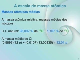 Massas atômicas médias
A massa atômica relativa: massas médias dos
isótopos:
O C natural: 98,892 % de 12C + 1,107 % de 13C.
A massa média do C:
(0,9893)(12 u) + (0,0107)(13,00335) = 12,01 u
19
A escala de massa atômica
 