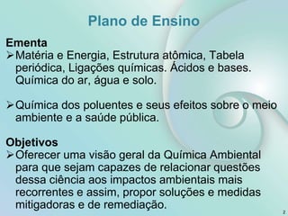Ementa
Matéria e Energia, Estrutura atômica, Tabela
periódica, Ligações químicas. Ácidos e bases.
Química do ar, água e solo.
Química dos poluentes e seus efeitos sobre o meio
ambiente e a saúde pública.
Objetivos
Oferecer uma visão geral da Química Ambiental
para que sejam capazes de relacionar questões
dessa ciência aos impactos ambientais mais
recorrentes e assim, propor soluções e medidas
mitigadoras e de remediação. 2
Plano de Ensino
 