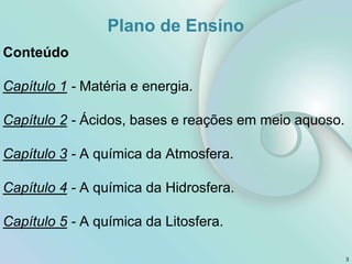 Conteúdo
Capítulo 1 - Matéria e energia.
Capítulo 2 - Ácidos, bases e reações em meio aquoso.
Capítulo 3 - A química da Atmosfera.
Capítulo 4 - A química da Hidrosfera.
Capítulo 5 - A química da Litosfera.
3
Plano de Ensino
 