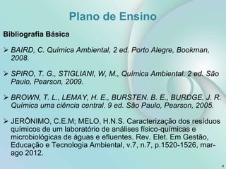 Bibliografia Básica
 BAIRD, C. Química Ambiental, 2 ed. Porto Alegre, Bookman,
2008.
 SPIRO, T. G., STIGLIANI, W, M., Química Ambiental. 2 ed. São
Paulo, Pearson, 2009.
 BROWN, T. L., LEMAY, H. E., BURSTEN. B. E., BURDGE, J. R.
Química uma ciência central. 9 ed. São Paulo, Pearson, 2005.
 JERÔNIMO, C.E.M; MELO, H.N.S. Caracterização dos resíduos
químicos de um laboratório de análises físico-químicas e
microbiológicas de águas e efluentes. Rev. Elet. Em Gestão,
Educação e Tecnologia Ambiental, v.7, n.7, p.1520-1526, mar-
ago 2012.
4
Plano de Ensino
 