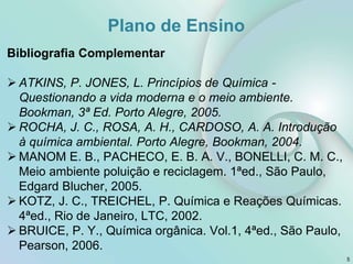 Bibliografia Complementar
 ATKINS, P. JONES, L. Princípios de Química -
Questionando a vida moderna e o meio ambiente.
Bookman, 3ª Ed. Porto Alegre, 2005.
 ROCHA, J. C., ROSA, A. H., CARDOSO, A. A. Introdução
à química ambiental. Porto Alegre, Bookman, 2004.
 MANOM E. B., PACHECO, E. B. A. V., BONELLI, C. M. C.,
Meio ambiente poluição e reciclagem. 1ªed., São Paulo,
Edgard Blucher, 2005.
 KOTZ, J. C., TREICHEL, P. Química e Reações Químicas.
4ªed., Rio de Janeiro, LTC, 2002.
 BRUICE, P. Y., Química orgânica. Vol.1, 4ªed., São Paulo,
Pearson, 2006.
5
Plano de Ensino
 