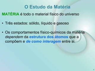 O Estudo da Matéria
MATÉRIA é todo o material físico do universo
• Três estados: sólido, líquido e gasoso
• Os comportamentos físico-químicos da matéria
dependem da estrutura dos átomos que a
compõem e de como interagem entre si.
7
 