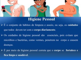 Higiene Pessoal
 É o conjunto de hábitos de limpeza e asseio, ou seja, os cuidados
que todos devem ter com o corpo diariamente.
 Os cuidados de higiene pessoal são essenciais, pois evitam que
micróbios e bactérias, como vermes, penetrem no corpo e causem
doenças.
 É por meio da higiene pessoal correta que o corpo se fortalece e
fica limpo e saudável.
 
