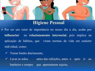 Higiene Pessoal
 Por ser um vetor de importância no nosso dia a dia, acaba por
influenciar no relacionamento intersocial, pois implica na
aplicação de hábitos, que viram normas de vida em carácter
individual, como:
 Tomar banho diariamente,
 Lavar as mãos antes das refeições, antes e após ir ao
banheiro e sempre que aparentarem sujeira,
 