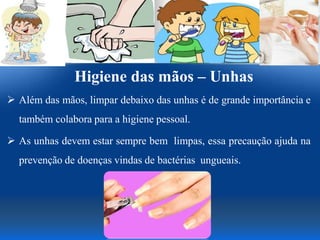 Higiene das mãos – Unhas
 Além das mãos, limpar debaixo das unhas é de grande importância e
também colabora para a higiene pessoal.
 As unhas devem estar sempre bem limpas, essa precaução ajuda na
prevenção de doenças vindas de bactérias ungueais.
 