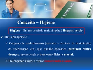 Conceito – Higiene
Higiene – Em um sentindo mais simples é limpeza, asseio.
 Mais abrangente é :
 Conjunto de conhecimentos (métodos e técnicas de desinfecção,
de esterilização, etc.) que, quando aplicados, previnem contra
doenças, promovendo o bem-estar físico e mental.
 Prolongando assim, a vida e conservando a saúde.
 