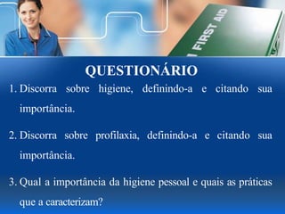 QUESTIONÁRIO
1. Discorra sobre higiene, definindo-a e citando sua
importância.
2. Discorra sobre profilaxia, definindo-a e citando sua
importância.
3. Qual a importância da higiene pessoal e quais as práticas
que a caracterizam?
 