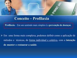Conceito – Profilaxia
Profilaxia – Em um sentindo mais simples é a prevenção de doenças.
 Em uma forma mais complexa, podemos definir como a aplicação de
métodos e técnicas, de forma individual e coletiva, com a intenção
de manter e restaurar a saúde.
 