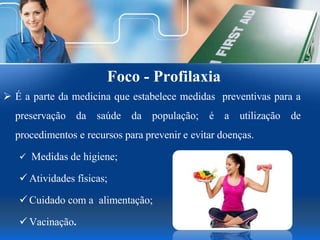 Foco - Profilaxia
 É a parte da medicina que estabelece medidas preventivas para a
preservação da saúde da população; é a utilização de
procedimentos e recursos para prevenir e evitar doenças.
 Medidas de higiene;
 Atividades físicas;
 Cuidado com a alimentação;
 Vacinação.
 