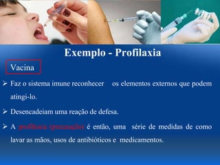 Exemplo - Profilaxia
Vacina
 Faz o sistema imune reconhecer os elementos externos que podem
atingi-lo.
 Desencadeiam uma reação de defesa.
 A profilaxia (precaução) é então, uma série de medidas de como
lavar as mãos, usos de antibióticos e medicamentos.
 