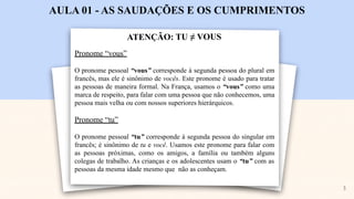 ATENÇÃO: TU ≠ VOUS
AULA 01 - AS SAUDAÇÕES E OS CUMPRIMENTOS
Pronome “vous”
O pronome pessoal “vous” corresponde à segunda pessoa do plural em
francês, mas ele é sinônimo de vocês. Este pronome é usado para tratar
as pessoas de maneira formal. Na França, usamos o “vous” como uma
marca de respeito, para falar com uma pessoa que não conhecemos, uma
pessoa mais velha ou com nossos superiores hierárquicos.
Pronome “tu”
O pronome pessoal “tu” corresponde à segunda pessoa do singular em
francês; é sinônimo de tu e você. Usamos este pronome para falar com
as pessoas próximas, como os amigos, a família ou também alguns
colegas de trabalho. As crianças e os adolescentes usam o “tu” com as
pessoas da mesma idade mesmo que não as conheçam.
3
 